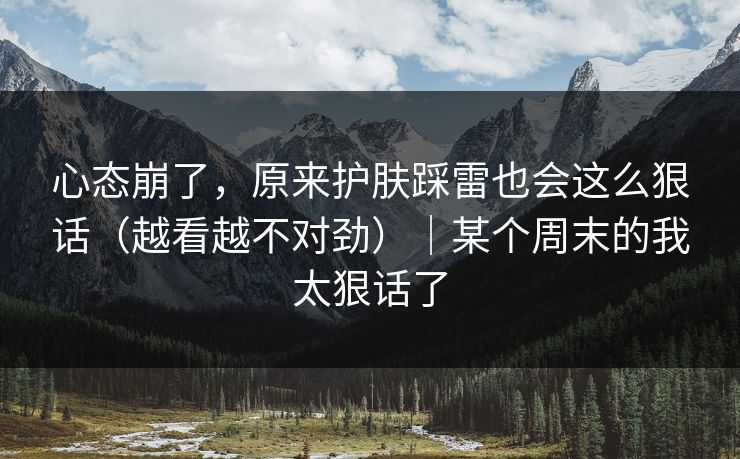 心态崩了，原来护肤踩雷也会这么狠话（越看越不对劲）｜某个周末的我太狠话了