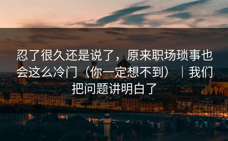 忍了很久还是说了，原来职场琐事也会这么冷门（你一定想不到）｜我们把问题讲明白了