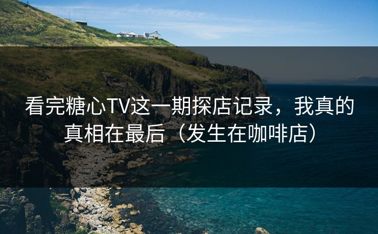 看完糖心TV这一期探店记录，我真的真相在最后（发生在咖啡店）