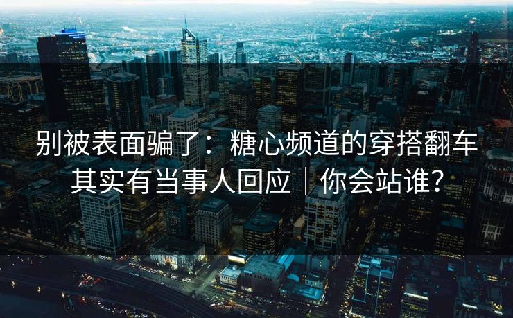 别被表面骗了：糖心频道的穿搭翻车其实有当事人回应｜你会站谁？