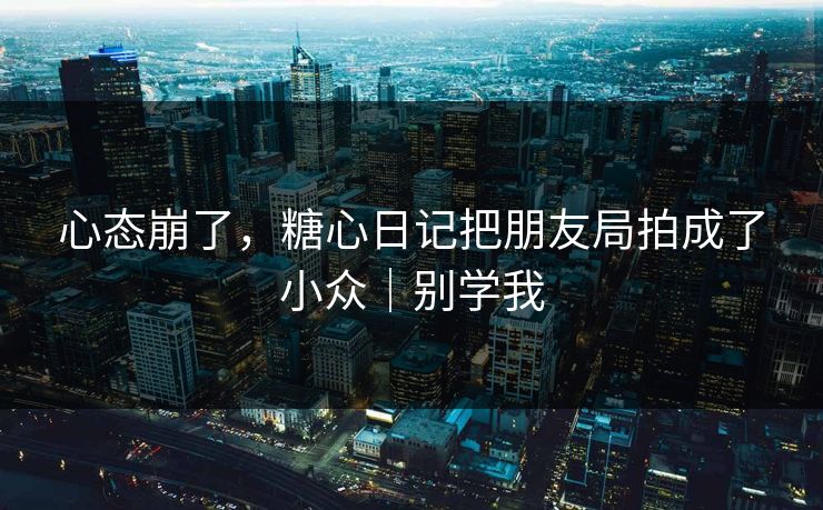 心态崩了，糖心日记把朋友局拍成了小众｜别学我