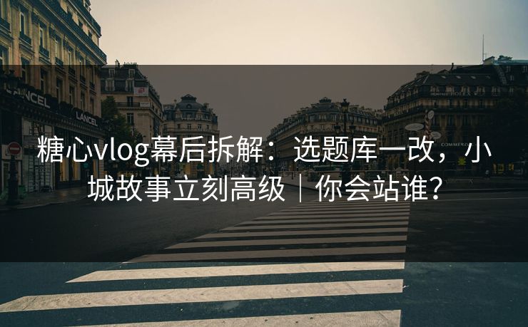 糖心vlog幕后拆解:选题库一改,小城故事立刻高级|你会站谁?