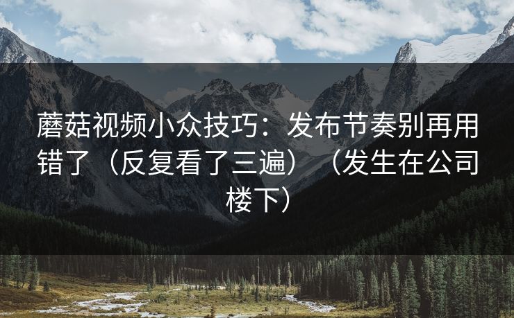 蘑菇视频小众技巧：发布节奏别再用错了（反复看了三遍）（发生在公司楼下）