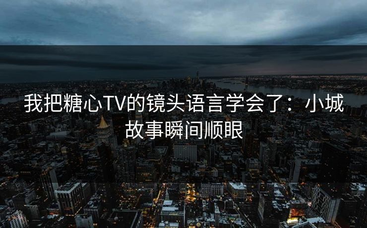 我把糖心TV的镜头语言学会了：小城故事瞬间顺眼