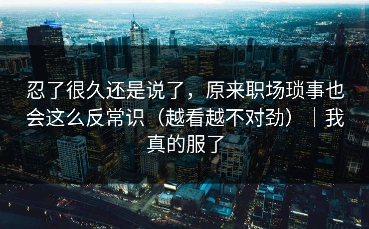 忍了很久还是说了,原来职场琐事也会这么反常识(越看越不对劲)|我真的服了 忍了很久还是说了,原来职场琐事也会这么反常识(越看越不对劲)|我真的服了