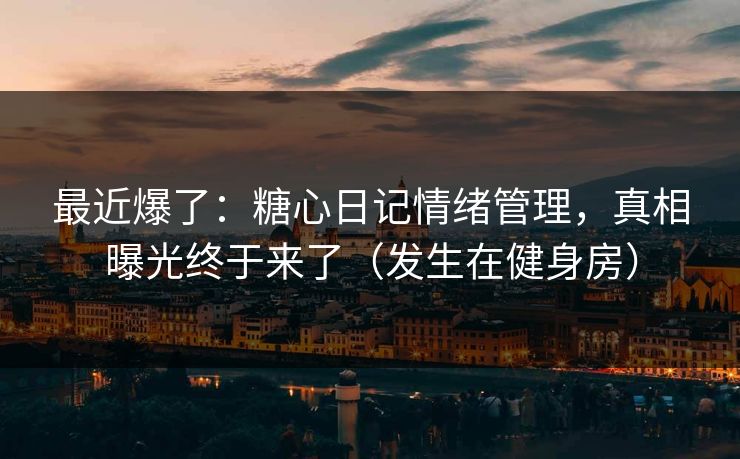 最近爆了：糖心日记情绪管理，真相曝光终于来了（发生在健身房）