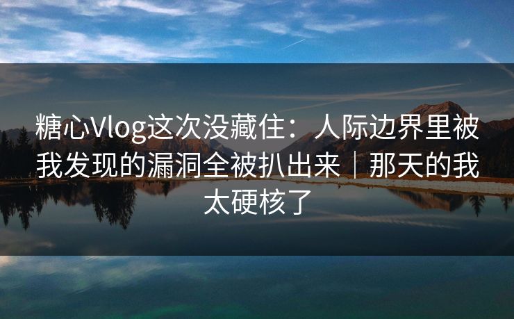 糖心Vlog这次没藏住：人际边界里被我发现的漏洞全被扒出来｜那天的我太硬核了