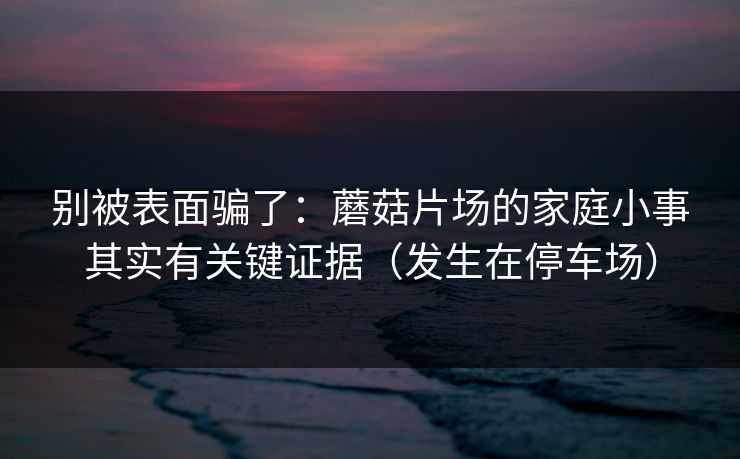 别被表面骗了：蘑菇片场的家庭小事其实有关键证据（发生在停车场）