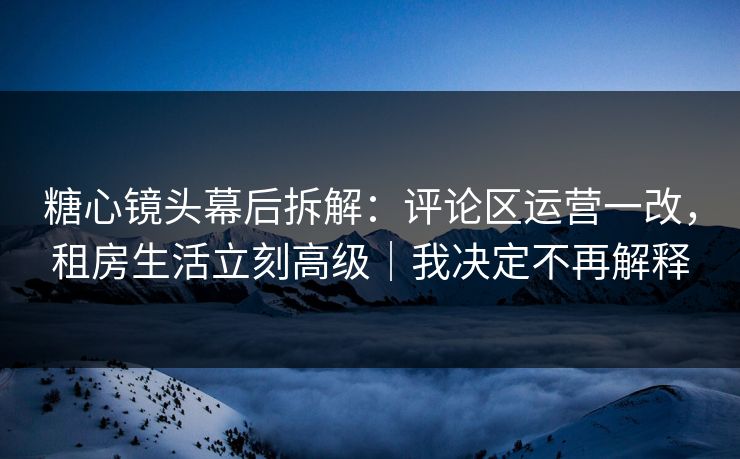 糖心镜头幕后拆解：评论区运营一改，租房生活立刻高级｜我决定不再解释