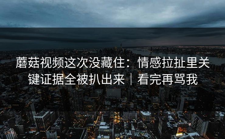 蘑菇视频这次没藏住：情感拉扯里关键证据全被扒出来｜看完再骂我
