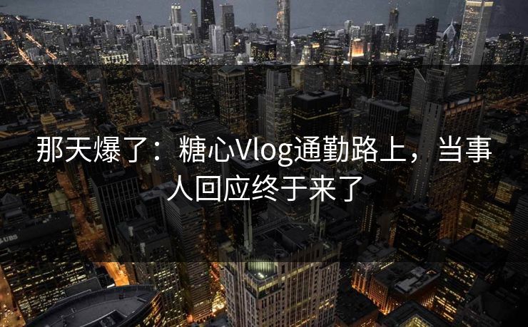 那天爆了：糖心Vlog通勤路上，当事人回应终于来了