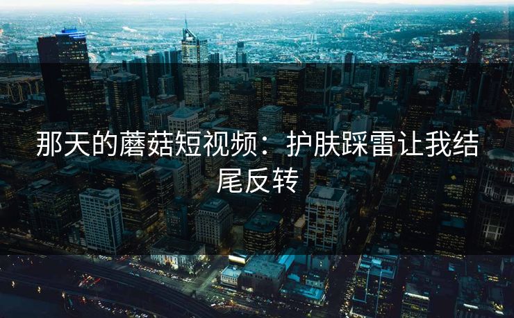 那天的蘑菇短视频：护肤踩雷让我结尾反转
