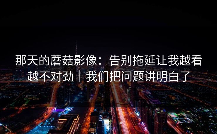 那天的蘑菇影像：告别拖延让我越看越不对劲｜我们把问题讲明白了