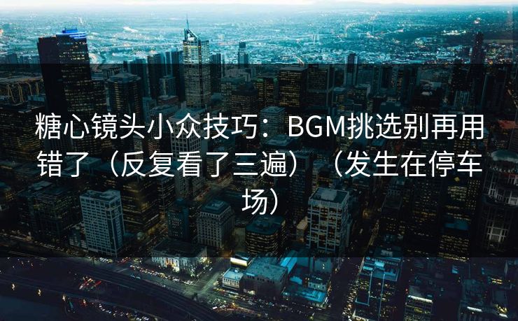 糖心镜头小众技巧：BGM挑选别再用错了（反复看了三遍）（发生在停车场）