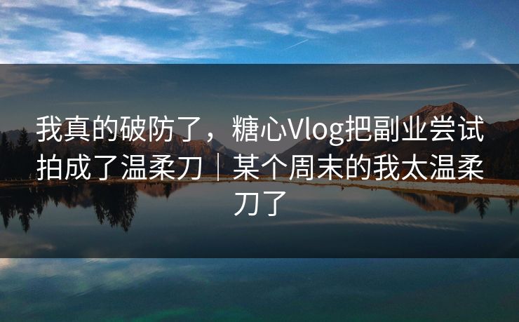 我真的破防了，糖心Vlog把副业尝试拍成了温柔刀｜某个周末的我太温柔刀了