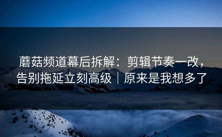 蘑菇频道幕后拆解：剪辑节奏一改，告别拖延立刻高级｜原来是我想多了
