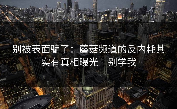 别被表面骗了：蘑菇频道的反内耗其实有真相曝光｜别学我