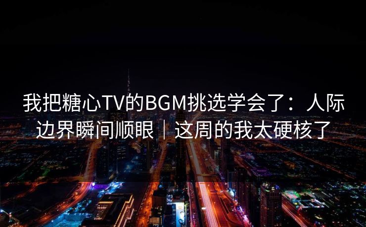 我把糖心TV的BGM挑选学会了：人际边界瞬间顺眼｜这周的我太硬核了