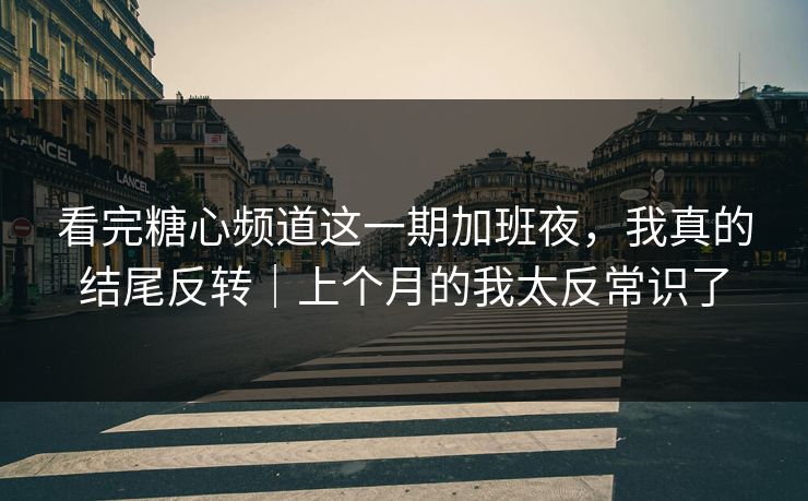 看完糖心频道这一期加班夜，我真的结尾反转｜上个月的我太反常识了