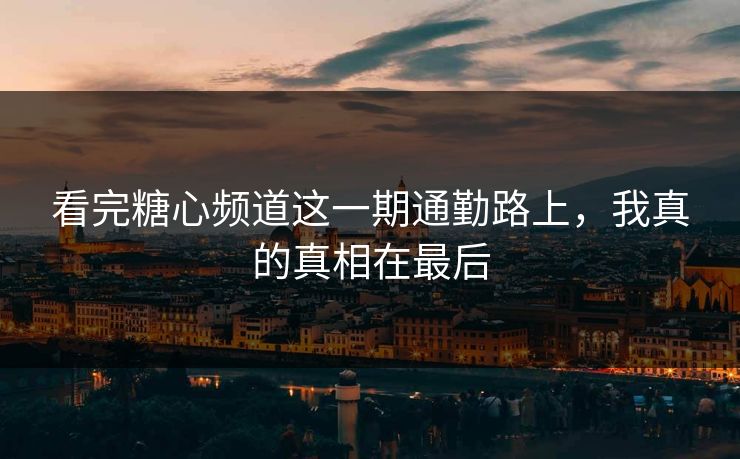 看完糖心频道这一期通勤路上，我真的真相在最后