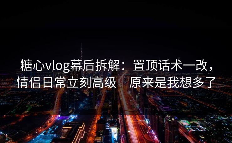 糖心vlog幕后拆解：置顶话术一改，情侣日常立刻高级｜原来是我想多了