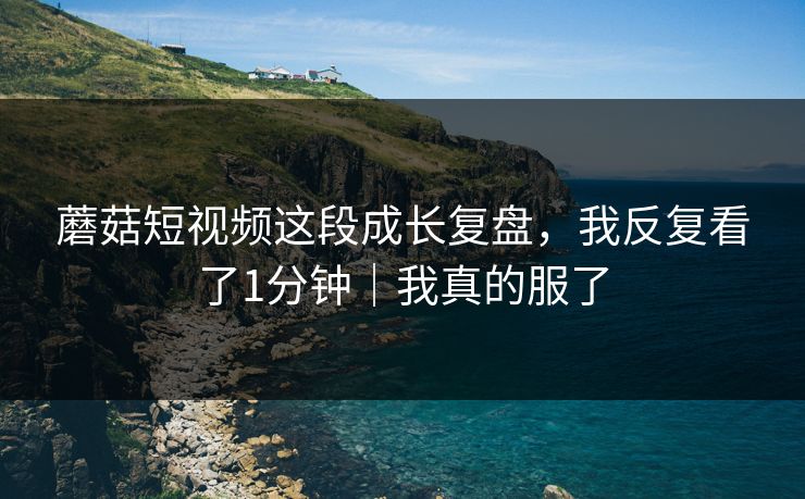 蘑菇短视频这段成长复盘，我反复看了1分钟｜我真的服了