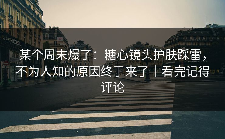 某个周末爆了：糖心镜头护肤踩雷，不为人知的原因终于来了｜看完记得评论