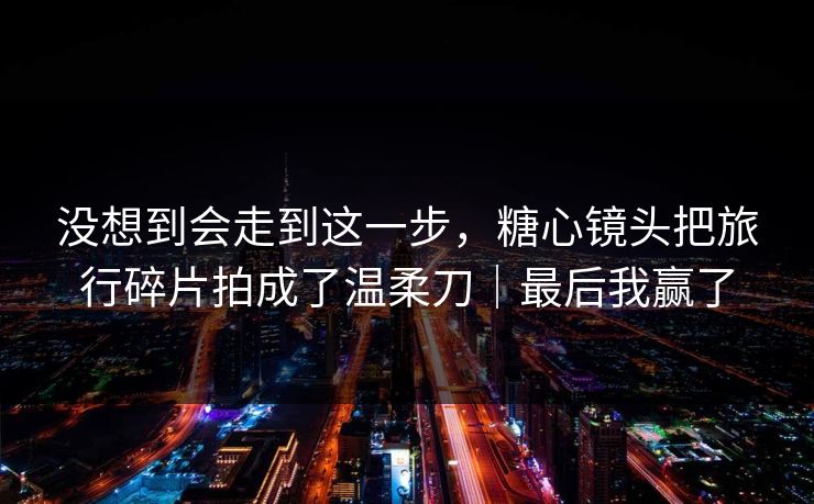 没想到会走到这一步，糖心镜头把旅行碎片拍成了温柔刀｜最后我赢了