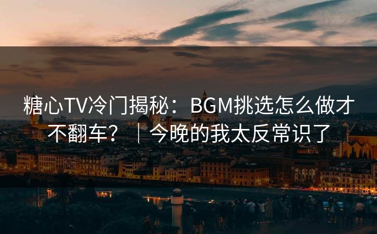 糖心TV冷门揭秘：BGM挑选怎么做才不翻车？｜今晚的我太反常识了