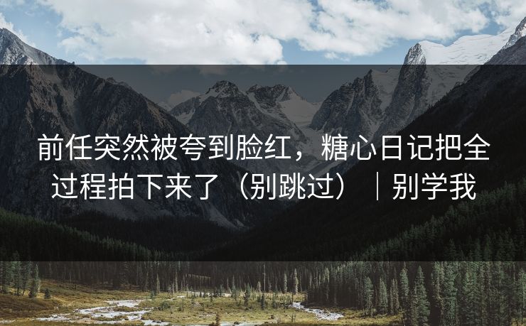 前任突然被夸到脸红，糖心日记把全过程拍下来了（别跳过）｜别学我