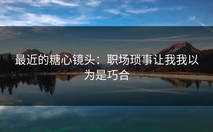 最近的糖心镜头：职场琐事让我我以为是巧合