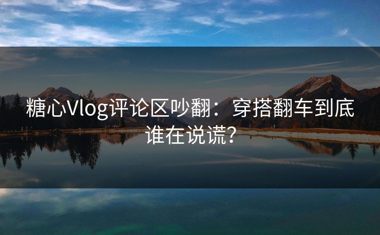 糖心Vlog评论区吵翻：穿搭翻车到底谁在说谎？