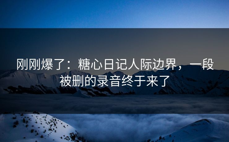 刚刚爆了：糖心日记人际边界，一段被删的录音终于来了