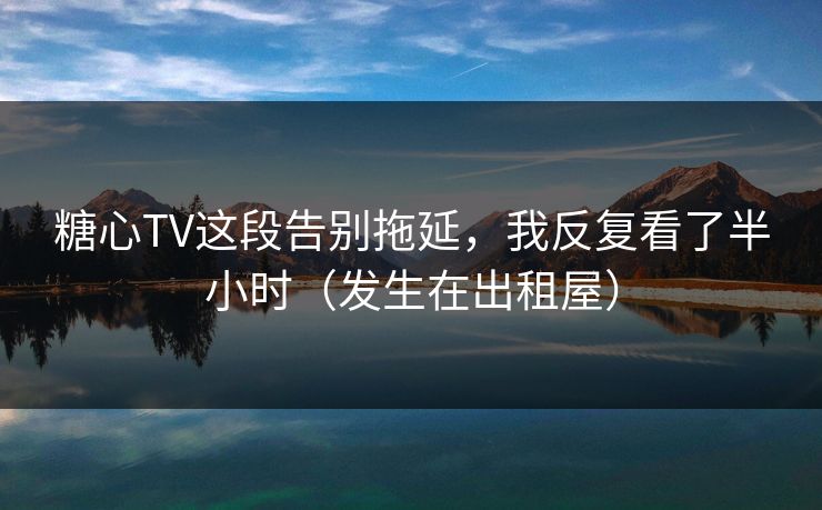 糖心TV这段告别拖延，我反复看了半小时（发生在出租屋）