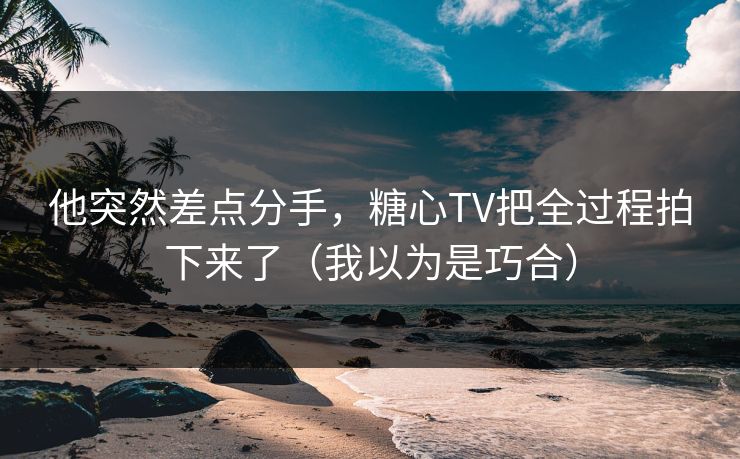 他突然差点分手，糖心TV把全过程拍下来了（我以为是巧合）