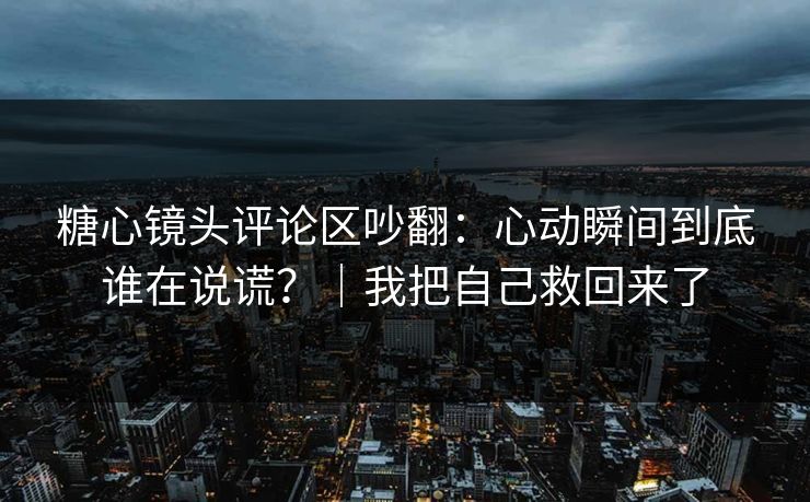糖心镜头评论区吵翻：心动瞬间到底谁在说谎？｜我把自己救回来了