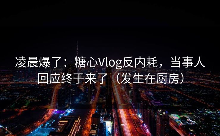凌晨爆了：糖心Vlog反内耗，当事人回应终于来了（发生在厨房）