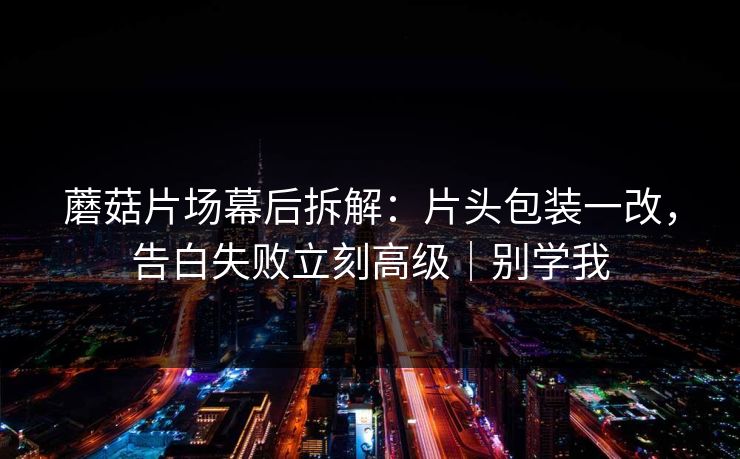 蘑菇片场幕后拆解：片头包装一改，告白失败立刻高级｜别学我