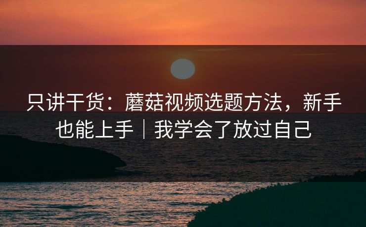 只讲干货：蘑菇视频选题方法，新手也能上手｜我学会了放过自己