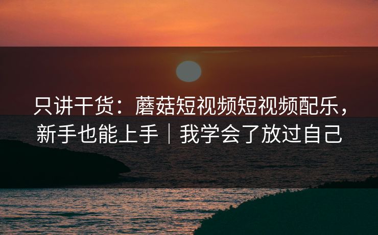 只讲干货：蘑菇短视频短视频配乐，新手也能上手｜我学会了放过自己