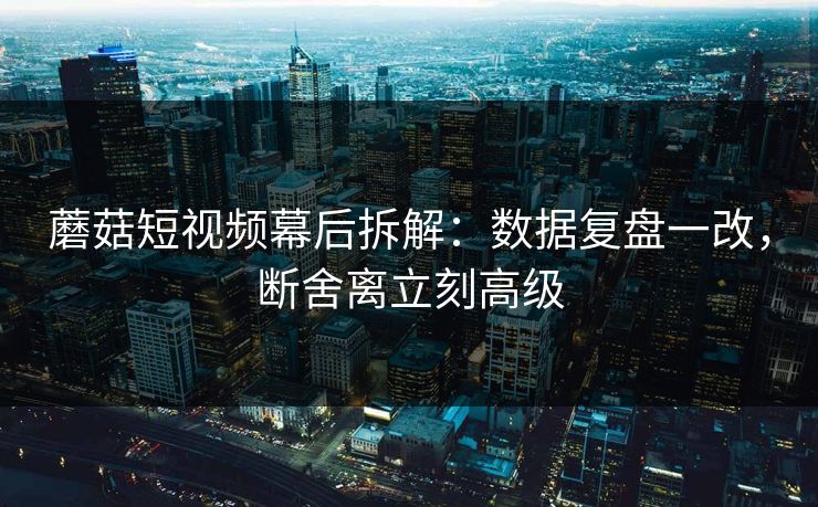 蘑菇短视频幕后拆解：数据复盘一改，断舍离立刻高级