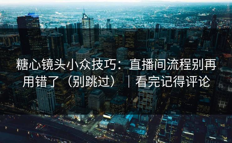 糖心镜头小众技巧：直播间流程别再用错了（别跳过）｜看完记得评论