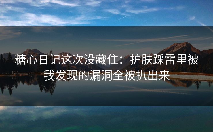 糖心日记这次没藏住：护肤踩雷里被我发现的漏洞全被扒出来