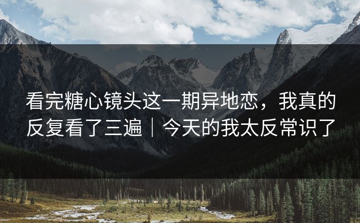 看完糖心镜头这一期异地恋，我真的反复看了三遍｜今天的我太反常识了