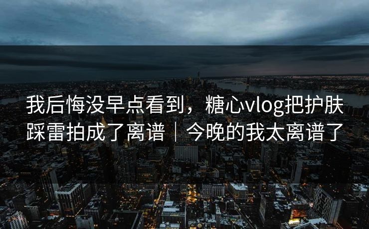 我后悔没早点看到，糖心vlog把护肤踩雷拍成了离谱｜今晚的我太离谱了