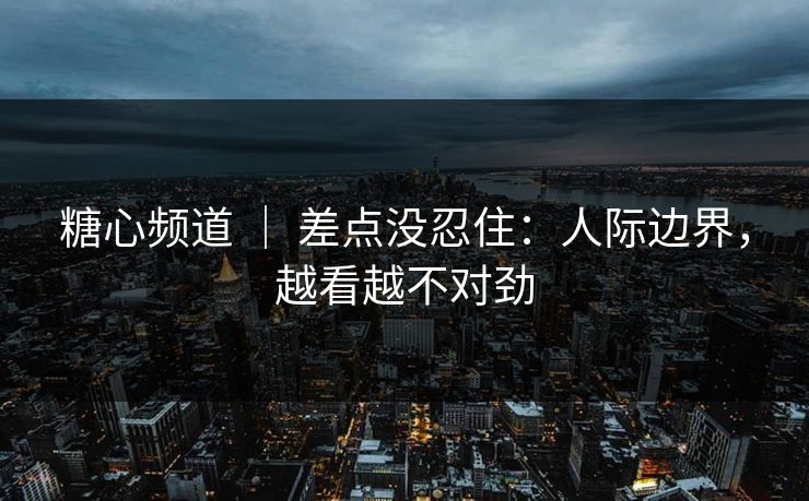 糖心频道 ｜ 差点没忍住：人际边界，越看越不对劲