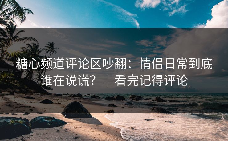 糖心频道评论区吵翻：情侣日常到底谁在说谎？｜看完记得评论