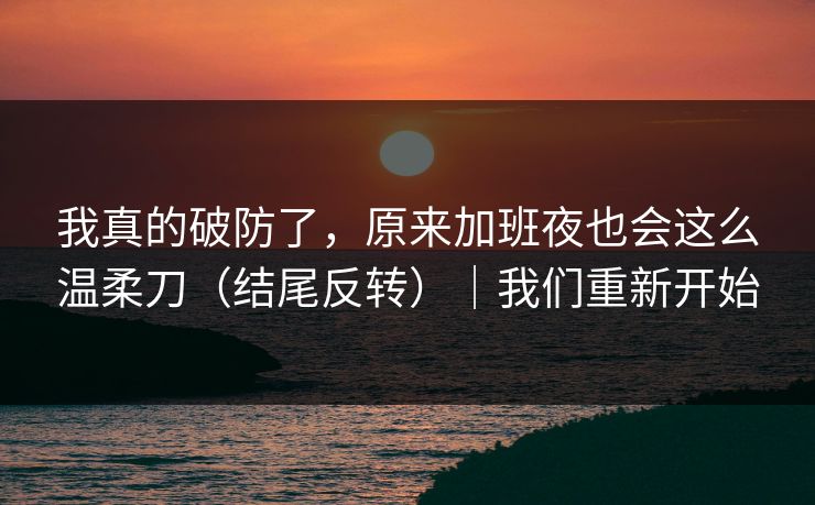 我真的破防了，原来加班夜也会这么温柔刀（结尾反转）｜我们重新开始