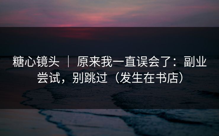 糖心镜头 ｜ 原来我一直误会了：副业尝试，别跳过（发生在书店）