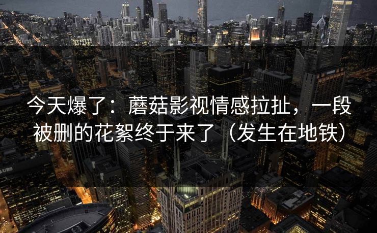 今天爆了：蘑菇影视情感拉扯，一段被删的花絮终于来了（发生在地铁）
